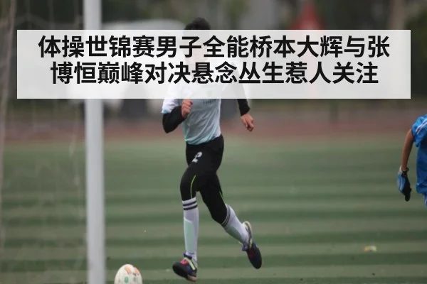 体操世锦赛男子全能桥本大辉与张博恒巅峰对决悬念丛生惹人关注 - kaiyun