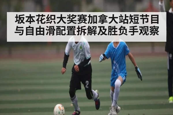 坂本花织大奖赛加拿大站短节目与自由滑配置拆解及胜负手观察